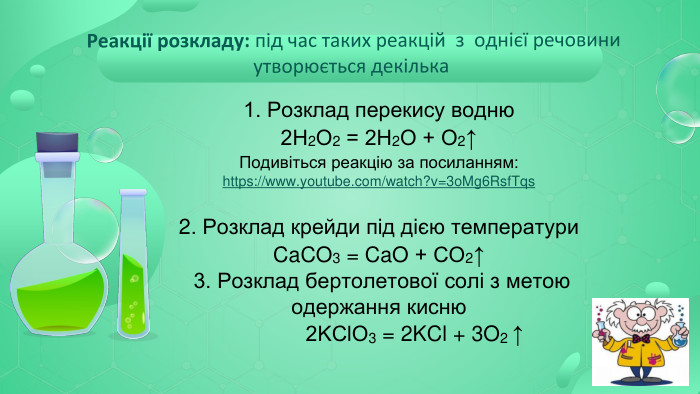 1. Розклад перекису водню 2 Н2 О2 = 2 Н2 О + О2↑ Подивіться реакцію за посиланням: https://www.youtube.com/watch?v=3o. Mg6 Rsf. Tqs2. Розклад крейди під дією температури. Ca. CO3 = Ca. O + CО2↑ 3. Розклад бертолетової солі з метою одержання кисню 2 KСl. О3 = 2 KCl + 3 O2 ↑ Реакції розкладу: під час таких реакцій з однієї речовини утворюється декілька 
