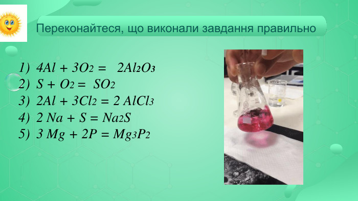 4 Al + 3 O2 = 2 Al2 O3 S + O2 = SO2 2 Al + 3 Cl2 = 2 Al. Cl3 2 Na + S = Na2 S 3 Mg + 2 P = Mg3 P2 Переконайтеся, що виконали завдання правильно