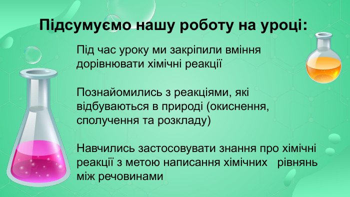  Підсумуємо нашу роботу на уроці: Під час уроку ми закріпили вміння дорівнювати хімічні реакції Познайомились з реакціями, які відбуваються в природі (окиснення, сполучення та розкладу) Навчились застосовувати знання про хімічні реакції з метою написання хімічних рівнянь між речовинами