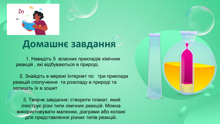  Домашнє завдання 1. Наведіть 5 власних прикладів хімічних реакцій , які відбуваються в природі. 2. Знайдіть в мережі Iнтернет по три приклади реакцій сполучення та розкладу в природі та запишіть їх в зошит 3. Творче завдання: створити плакат, який ілюструє різні типи хімічних реакцій. Можна використовувати малюнки, діаграми або колажі для представлення різних типів реакцій.