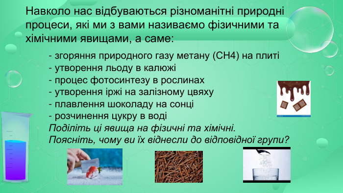 Навколо нас відбуваються різноманітні природні процеси, які ми з вами називаємо фізичними та хімічними явищами, а саме: - згоряння природного газу метану (СН4) на плиті- утворення льоду в калюжі- процес фотосинтезу в рослинах- утворення іржі на залізному цвяху - плавлення шоколаду на сонці- розчинення цукру в воді Поділіть ці явища на фізичні та хімічні. Поясніть, чому ви їх віднесли до відповідної групи? 