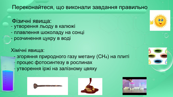 Переконайтеся, що виконали завдання правильно Фізичні явища: - утворення льоду в калюжі- плавлення шоколаду на сонці- розчинення цукру в воді Хімічні явища: - згоряння природного газу метану (СН4) на плиті - процес фотосинтезу в рослинах - утворення іржі на залізному цвяху