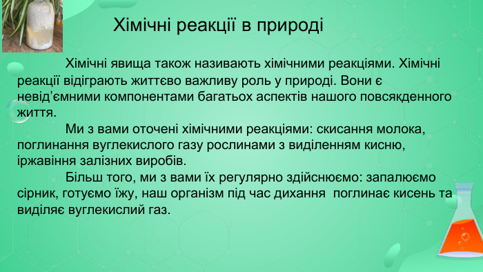 Хімічні реакції в природі	Хімічні явища також називають хімічними реакціями. Хімічні реакції відіграють життєво важливу роль у природі. Вони є невід’ємними компонентами багатьох аспектів нашого повсякденного життя.	Ми з вами оточені хімічними реакціями: скисання молока, поглинання вуглекислого газу рослинами з виділенням кисню, іржавіння залізних виробів.	Більш того, ми з вами їх регулярно здійснюємо: запалюємо сірник, готуємо їжу, наш організм під час дихання поглинає кисень та виділяє вуглекислий газ.