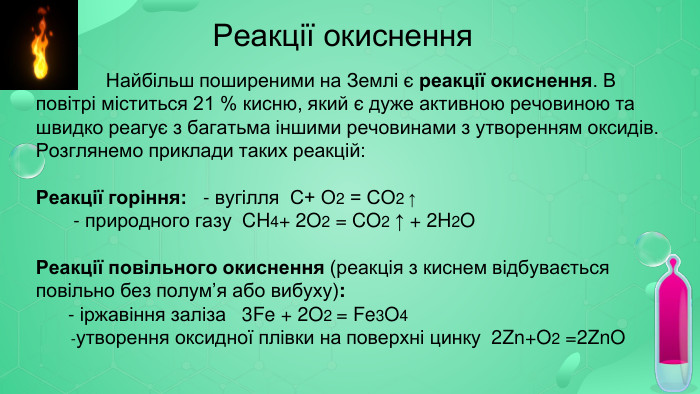  Реакції окиснення Найбільш поширеними на Землі є реакції окиснення. В повітрі міститься 21 % кисню, який є дуже активною речовиною та швидко реагує з багатьма іншими речовинами з утворенням оксидів. Розглянемо приклади таких реакцій: Реакції горіння: - вугілля С+ О2 = СО2 ↑ - природного газу CH4+ 2 O2 = CO2 ↑ + 2 H2 OРеакції повільного окиснення (реакція з киснем відбувається повільно без полум’я або вибуху): - іржавіння заліза 3 Fe + 2 O2 = Fe3 O4 -утворення оксидної плівки на поверхні цинку 2 Zn+O2 =2 Zn. O 