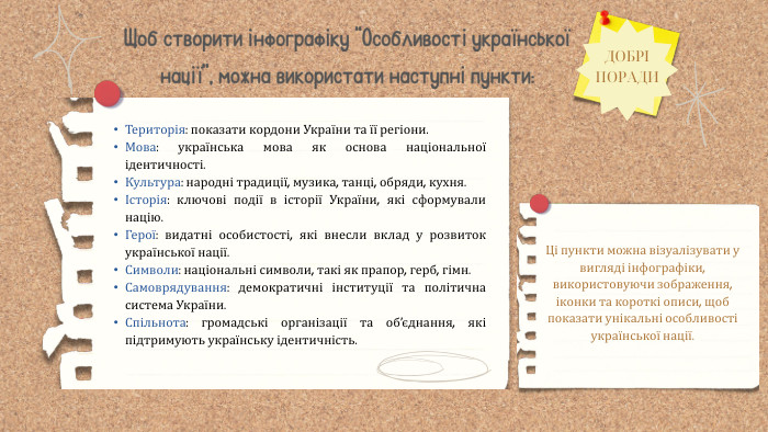 Ці пункти можна візуалізувати у вигляді інфографіки, використовуючи зображення, іконки та короткі описи, щоб показати унікальні особливості української нації. Щоб створити інфографіку “Особливості української нації”, можна використати наступні пункти: ДОБРІ ПОРАДИТериторія: показати кордони України та її регіони. Мова: українська мова як основа національної ідентичності. Культура: народні традиції, музика, танці, обряди, кухня.Історія: ключові події в історії України, які сформували націю. Герої: видатні особистості, які внесли вклад у розвиток української нації. Символи: національні символи, такі як прапор, герб, гімн. Самоврядування: демократичні інституції та політична система України. Спільнота: громадські організації та об’єднання, які підтримують українську ідентичність.