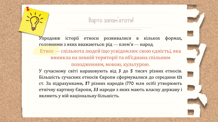 Варто запам’ятати!Упродовж історії етноси розвивалися в кількох формах, головними з яких вважаються: рід — плем’я — народ. Етнос — спільнота людей (що усвідомлює свою єдність), яка виникла на певній території та об’єднана спільним походженням, мовою, культурою. У сучасному світі нараховують від 3 до 5 тисяч різних етносів. Більшість сучасних етносів Європи сформувалися до середини XIX ст. За підрахунками, 87 різних народів (770 млн осіб) утворюють етнічну картину Європи, 33 народи з яких мають власну державу і являють у ній національну більшість.