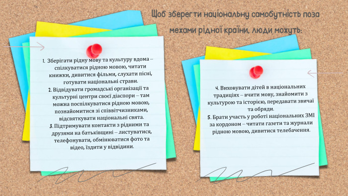 4. Виховувати дітей в національних традиціях – вчити мову, знайомити з культурою та історією, передавати звичаї та обряди.5. Брати участь у роботі національних ЗМІ за кордоном – читати газети та журнали рідною мовою, дивитися телебачення. Щоб зберегти національну самобутність поза межами рідної країни, люди можуть: Зберігати рідну мову та культуру вдома – спілкуватися рідною мовою, читати книжки, дивитися фільми, слухати пісні, готувати національні страви. Відвідувати громадські організації та культурні центри своєї діаспори – там можна поспілкуватися рідною мовою, познайомитися зі співвітчизниками, відсвяткувати національні свята. Підтримувати контакти з рідними та друзями на батьківщині – листуватися, телефонувати, обмінюватися фото та відео, їздити у відвідини.