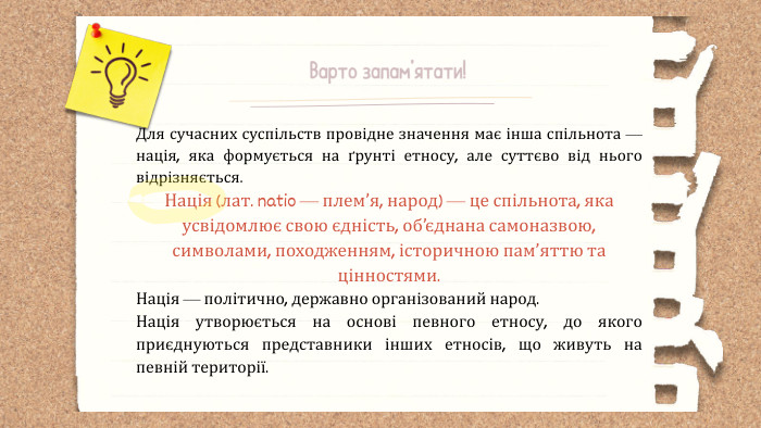 Варто запам’ятати!Для сучасних суспільств провідне значення має інша спільнота — нація, яка формується на ґрунті етносу, але суттєво від нього відрізняється. Нація (лат. natio — плем’я, народ) — це спільнота, яка усвідомлює свою єдність, об’єднана самоназвою, символами, походженням, історичною пам’яттю та цінностями. Нація — політично, державно організований народ. Нація утворюється на основі певного етносу, до якого приєднуються представники інших етносів, що живуть на певній території.