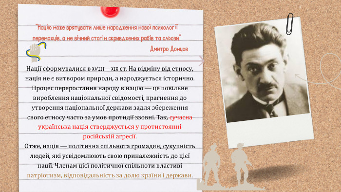 Нації сформувалися в XVIII—XIX ст. На відміну від етносу, нація не є витвором природи, а народжується історично. Процес переростання народу в націю — це повільне вироблення національної свідомості, прагнення до утворення національної держави задля збереження свого етносу часто за умов протидії ззовні. Так, сучасна українська нація стверджується у протистоянні російській агресії. Отже, нація — політична спільнота громадян, сукупність людей, які усвідомлюють свою приналежність до цієї нації. Членам цієї політичної спільноти властиві патріотизм, відповідальність за долю країни і держави.“Націю може врятувати лише народження нової психології переможців, а не вічний стогін скривджених рабів та сльози”Дмитро Донцов