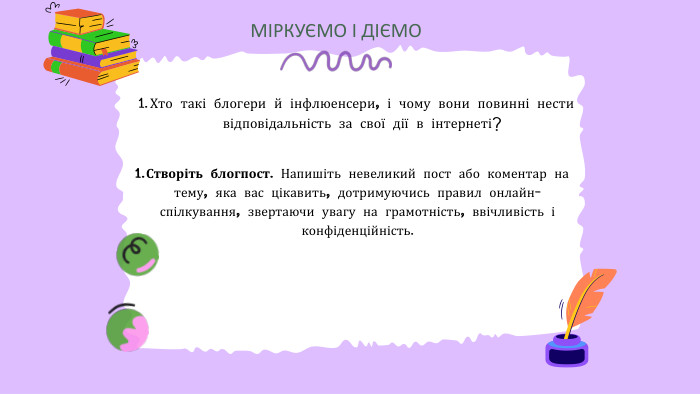 МІРКУЄМО І ДІЄМОХто такі блогери й інфлюенсери, і чому вони повинні нести відповідальність за свої дії в інтернеті? Створіть блогпост. Напишіть невеликий пост або коментар на тему, яка вас цікавить, дотримуючись правил онлайн-спілкування, звертаючи увагу на грамотність, ввічливість і конфіденційність.