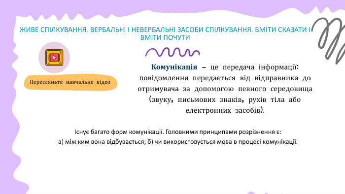 ЖИВЕ СПІЛКУВАННЯ. ВЕРБАЛЬНІ І НЕВЕРБАЛЬНІ ЗАСОБИ СПІЛКУВАННЯ. ВМІТИ СКАЗАТИ І ВМІТИ ПОЧУТИКомунікація — це передача інформації: повідомлення передається від відправника до отримувача за допомогою певного середовища (звуку, письмових знаків, рухів тіла або електронних засобів). Перегляньте навчальне відеоІснує багато форм комунікації. Головними принципами розрізнення є: а) між ким вона відбувається; б) чи використовується мова в процесі комунікації.