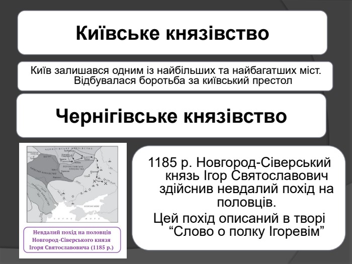 Київське князівство. Київ залишався одним із найбільших та найбагатших міст. Відбувалася боротьба за київський престол. Чернігівське князівство1185 р. Новгород-Сіверський князь Ігор Святославович здійснив невдалий похід на половців. Цей похід описаний в творі “Слово о полку Ігоревім” 