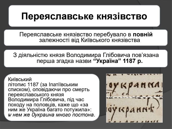 Переяславське князівство. Переяславське князівство перебувало в повній залежності від Київського князівства. З діяльністю князя Володимира Глібовича пов’язана перша згадка назви “Україна” 1187 р. Київський літопис 1187 (за Іпатіївським списком), оповідаючи про смерть переяславського князя Володимира Глібовича, під час походу на половців, каже що «за ним же Україна багато потужила»:ѡ нем же Ѹкраина много постона.