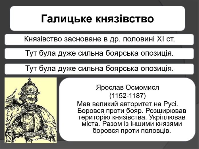 Галицьке князівство. Князівство засноване в др. половині XI ст. Тут була дуже сильна боярська опозиція. Тут була дуже сильна боярська опозиція. Ярослав Осмомисл(1152-1187)Мав великий авторитет на Русі. Боровся проти бояр. Розширював територію князівства. Укріплював міста. Разом із іншими князями боровся проти половців.