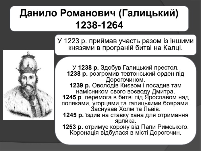 Данило Романович (Галицький) 1238-1264 У 1223 р. приймав участь разом із іншими князями в програній битві на Калці. У 1238 р. Здобув Галицький престол.1238 р. розгромив тевтонський орден під Дорогочином.1239 р. Оволодів Києвом і посадив там намісником свого воєводу Дмитра.1245 р. перемога в битві під Ярославом над поляками, угорцями та галицькими боярами. Заснував Холм та Львів.1245 р. їздив на ставку хана для отримання ярлика.1253 р. отримує корону від Папи Римського. Коронація відбулася в місті Дорогочин.