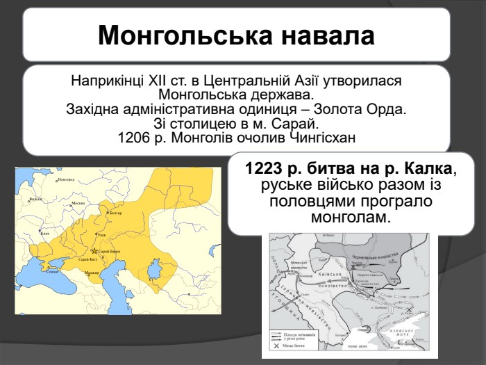 Монгольська навала. Наприкінці XII ст. в Центральній Азії утворилася Монгольська держава. Західна адміністративна одиниця – Золота Орда. Зі столицею в м. Сарай.1206 р. Монголів очолив Чингісхан1223 р. битва на р. Калка, руське військо разом із половцями програло монголам.
