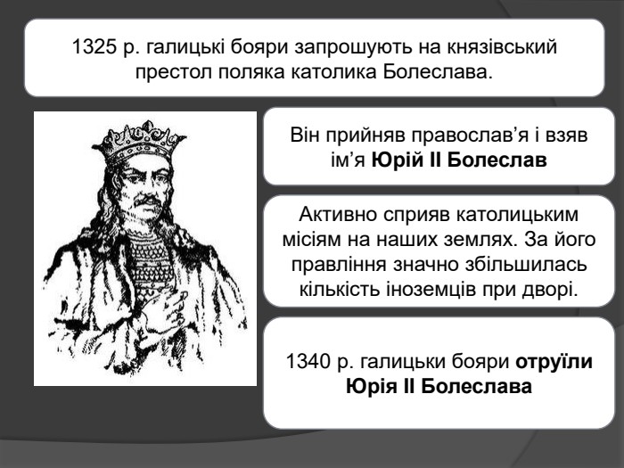 1325 р. галицькі бояри запрошують на князівський престол поляка католика Болеслава. Він прийняв православ’я і взяв ім’я Юрій II Болеслав. Активно сприяв католицьким місіям на наших землях. За його правління значно збільшилась кількість іноземців при дворі.1340 р. галицьки бояри отруїли Юрія II Болеслава