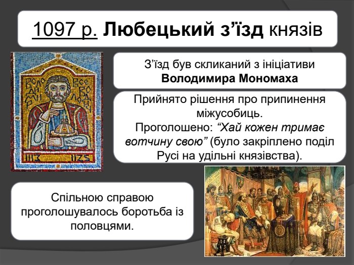 1097 р. Любецький з’їзд князів. З’їзд був скликаний з ініціативи Володимира Мономаха. Прийнято рішення про припинення міжусобиць. Проголошено: “Хай кожен тримає вотчину свою” (було закріплено поділ Русі на удільні князівства). Спільною справою проголошувалось боротьба із половцями.