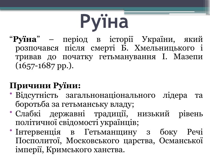 Руїна“Руїна” – період в історії України, який розпочався після смерті Б. Хмельницького і тривав до початку гетьманування І. Мазепи (1657-1687 рр.). Причини Руїни: Відсутність загальнонаціонального лідера та боротьба за гетьманську владу;Слабкі державні традиції, низький рівень політичної свідомості українців;Інтервенція в Гетьманщину з боку Речі Посполитої, Московського царства, Османської імперії, Кримського ханства.
