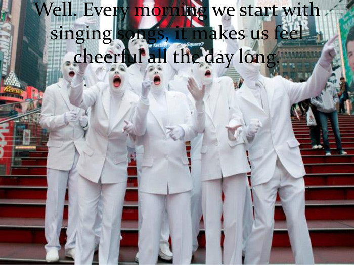 Well. Every morning we start with singing songs, it makes us feel cheerful all the day long. 