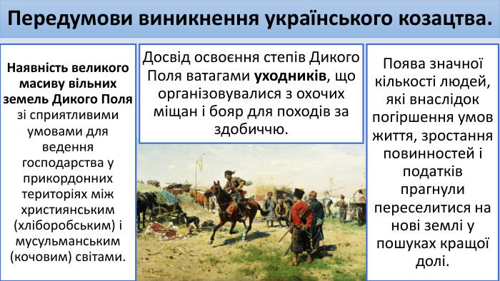 Передумови виникнення українського козацтва. Наявність великого масиву вільних земель Дикого Поля зі сприятливими умовами для ведення господарства у прикордонних територіях між християнським (хліборобським) і мусульманським (кочовим) світами. Досвід освоєння степів Дикого Поля ватагами уходників, що організовувалися з охочих міщан і бояр для походів за здобиччю. Поява значної кількості людей, які внаслідок погіршення умов життя, зростання повинностей і податків прагнули переселитися на нові землі у пошуках кращої долі.