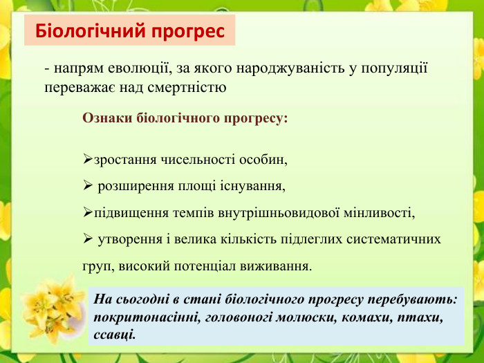 Біологічний прогрес- напрям еволюції, за якого народжуваність у популяції переважає над смертністю Ознаки біологічного прогресу:зростання чисельності особин, розширення площі існування,підвищення темпів внутрішньовидової мінливості, утворення і велика кількість підлеглих систематичних груп, високий потенціал виживання. На сьогодні в стані біологічного прогресу перебувають: покритонасінні, головоногі молюски, комахи, птахи, ссавці.