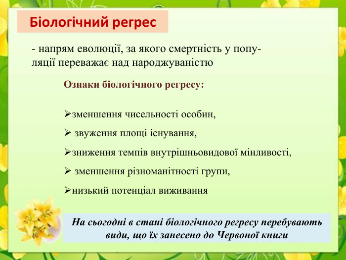 Біологічний регрес- напрям еволюції, за якого смертність у попу-ляції переважає над народжуваністю. Ознаки біологічного регресу:зменшення чисельності особин, звуження площі існування, зниження темпів внутрішньовидової мінливості, зменшення різноманітності групи, низький потенціал виживання. На сьогодні в стані біологічного регресу перебувають види, що їх занесено до Червоної книги