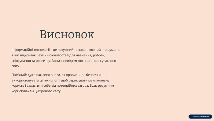  ВисновокІнформаційні технології – це потужний та захоплюючий інструмент, який відкриває безліч можливостей для навчання, роботи, спілкування та розвитку. Вони є невід'ємною частиною сучасного світу. Пам'ятай: дуже важливо знати, як правильно і безпечно використовувати ці технології, щоб отримувати максимальну користь і захистити себе від потенційних загроз. Будь розумним користувачем цифрового світу!