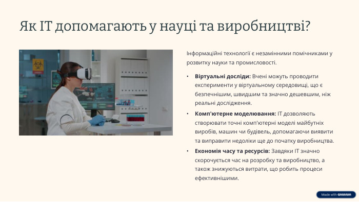 Як ІТ допомагають у науці та виробництві? Інформаційні технології є незамінними помічниками у розвитку науки та промисловості. Віртуальні досліди: Вчені можуть проводити експерименти у віртуальному середовищі, що є безпечнішим, швидшим та значно дешевшим, ніж реальні дослідження. Комп'ютерне моделювання: ІТ дозволяють створювати точні комп'ютерні моделі майбутніх виробів, машин чи будівель, допомагаючи виявити та виправити недоліки ще до початку виробництва. Економія часу та ресурсів: Завдяки ІТ значно скорочується час на розробку та виробництво, а також знижуються витрати, що робить процеси ефективнішими.