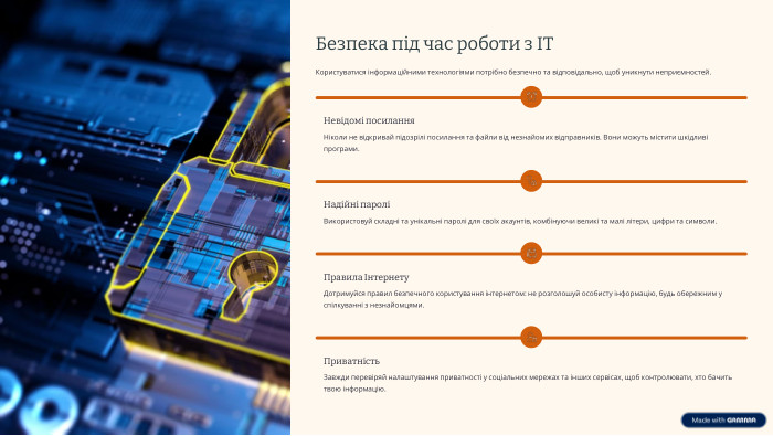  Безпека під час роботи з ІТКористуватися інформаційними технологіями потрібно безпечно та відповідально, щоб уникнути неприємностей. Невідомі посилання. Ніколи не відкривай підозрілі посилання та файли від незнайомих відправників. Вони можуть містити шкідливі програми. Надійні пароліВикористовуй складні та унікальні паролі для своїх акаунтів, комбінуючи великі та малі літери, цифри та символи. Правила Інтернету. Дотримуйся правил безпечного користування інтернетом: не розголошуй особисту інформацію, будь обережним у спілкуванні з незнайомцями. Приватність. Завжди перевіряй налаштування приватності у соціальних мережах та інших сервісах, щоб контролювати, хто бачить твою інформацію.