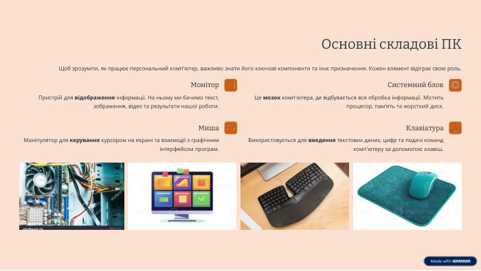 Основні складові ПКЩоб зрозуміти, як працює персональний комп'ютер, важливо знати його ключові компоненти та їхнє призначення. Кожен елемент відіграє свою роль. Системний блок. Це мозок комп'ютера, де відбувається вся обробка інформації. Містить процесор, пам'ять та жорсткий диск. Монітор. Пристрій для відображення інформації. На ньому ми бачимо текст, зображення, відео та результати нашої роботи. Клавіатура. Використовується для введення текстових даних, цифр та подачі команд комп'ютеру за допомогою клавіш. Миша. Маніпулятор для керування курсором на екрані та взаємодії з графічним інтерфейсом програм. 