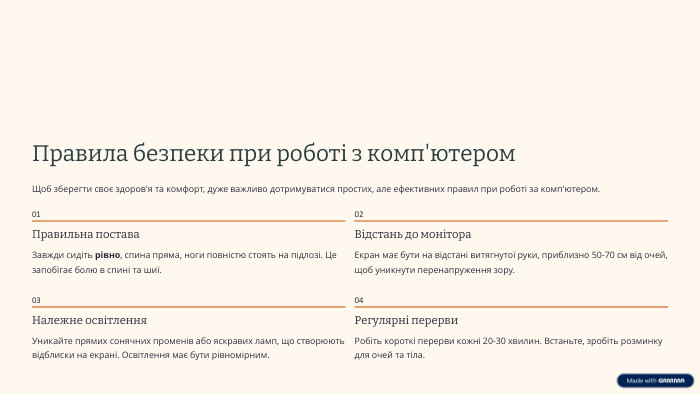  Правила безпеки при роботі з комп'ютером. Щоб зберегти своє здоров'я та комфорт, дуже важливо дотримуватися простих, але ефективних правил при роботі за комп'ютером.01 Правильна постава. Завжди сидіть рівно, спина пряма, ноги повністю стоять на підлозі. Це запобігає болю в спині та шиї.02 Відстань до монітора. Екран має бути на відстані витягнутої руки, приблизно 50-70 см від очей, щоб уникнути перенапруження зору.03 Належне освітлення. Уникайте прямих сонячних променів або яскравих ламп, що створюють відблиски на екрані. Освітлення має бути рівномірним.04 Регулярні перерви. Робіть короткі перерви кожні 20-30 хвилин. Встаньте, зробіть розминку для очей та тіла.