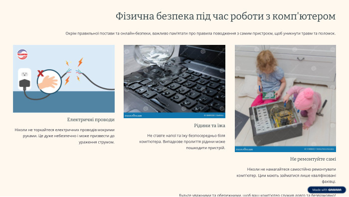 Фізична безпека під час роботи з комп'ютером. Окрім правильної постави та онлайн-безпеки, важливо пам'ятати про правила поводження з самим пристроєм, щоб уникнути травм та поломок. Електричні проводи. Ніколи не торкайтеся електричних проводів мокрими руками. Це дуже небезпечно і може призвести до ураження струмом. Рідини та їжа. Не ставте напої та їжу безпосередньо біля комп'ютера. Випадкове пролиття рідини може пошкодити пристрій. Не ремонтуйте саміНіколи не намагайтеся самостійно ремонтувати комп'ютер. Цим мають займатися лише кваліфіковані фахівці. Будьте уважними та обережними, щоб ваш комп'ютер служив довго та безвідмовно!
