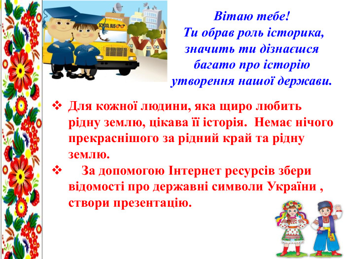 Вітаю тебе! Ти обрав роль історика, значить ти дізнаєшся багато про історію утворення нашої держави. Для кожної людини, яка щиро любить рідну землю, цікава її історія. Немає нічого прекраснішого за рідний край та рідну землю. За допомогою Інтернет ресурсів збери відомості про державні символи України , створи презентацію.