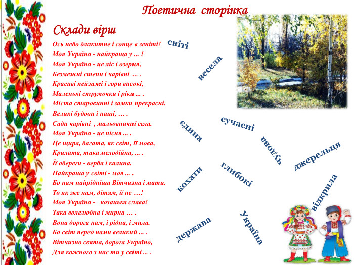 Поетична сторінка. Склади вірш. Ось небо блакитне i сонце в зенiтi!Моя Україна - найкраща у ... !Моя Україна - це ліс і озерця,Безмежні степи i чарiвнi ... . Красиві пейзажі i гори високі,Маленькі струмочки i ріки ... . Міста старовинні i замки прекрасні. Великі будови і наші, … . Сади чарiвнi , мальовничиї села. Моя Україна - це пісня ... . Це щира, багата, як світ, її мова,Крилата, така мелодійна, ... .Її обереги - верба i калина. Найкраща у свiтi - моя ... . Бо нам найрiднiша Вітчизна i мати. То як же нам, дітям, її не …!Моя Україна - козацька слава!Така волелюбна i мирна … . Вона дорога нам, i рідна, i мила. Бо світ перед нами великий ... . Вітчизно свята, дорога Україно,Для кожного з нас ти у свiтi ... . сучаснідержава. Українавідкрилавеселасвітієдиначудовакохатиглибокіджерельця