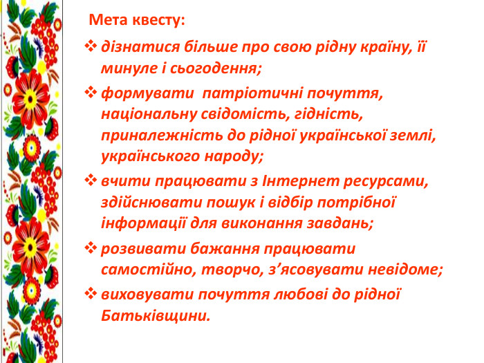  Мета квесту:дізнатися більше про свою рідну країну, її минуле і сьогодення;формувати патріотичні почуття, національну свідомість, гідність, приналежність до рідної української землі, українського народу;вчити працювати з Інтернет ресурсами, здійснювати пошук і відбір потрібної інформації для виконання завдань;розвивати бажання працювати самостійно, творчо, з’ясовувати невідоме;виховувати почуття любові до рідної Батьківщини.