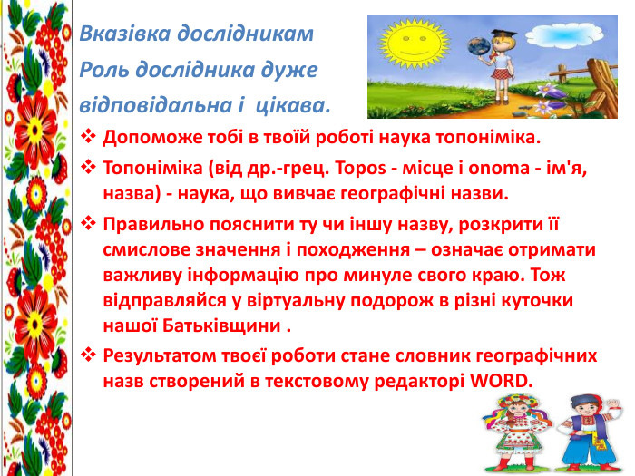 Вказівка дослідникам. Роль дослідника дуже відповідальна і цікава. Допоможе тобі в твоїй роботі наука топоніміка. Топоніміка (від др.-грец. Topos - місце і onoma - ім'я, назва) - наука, що вивчає географічні назви. Правильно пояснити ту чи іншу назву, розкрити її смислове значення і походження – означає отримати важливу інформацію про минуле свого краю. Тож відправляйся у віртуальну подорож в різні куточки нашої Батьківщини . Результатом твоєї роботи стане словник географічних назв створений в текстовому редакторі WORD.