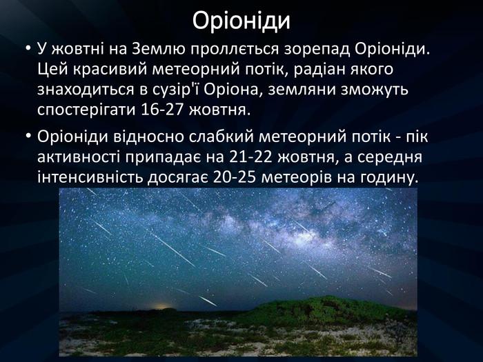 Оріоніди. У жовтні на Землю проллється зорепад Оріоніди. Цей красивий метеорний потік, радіан якого знаходиться в сузір'ї Оріона, земляни зможуть спостерігати 16-27 жовтня. Оріоніди відносно слабкий метеорний потік - пік активності припадає на 21-22 жовтня, а середня інтенсивність досягає 20-25 метеорів на годину.