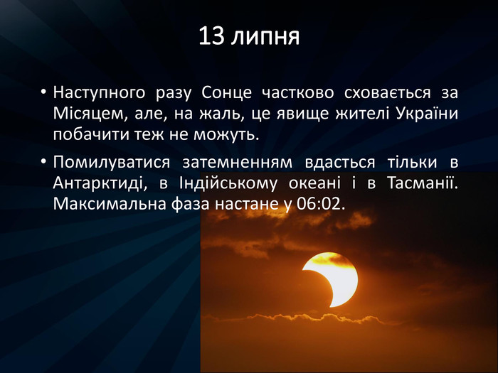 13 липня. Наступного разу Сонце частково сховається за Місяцем, але, на жаль, це явище жителі України побачити теж не можуть. Помилуватися затемненням вдасться тільки в Антарктиді, в Індійському океані і в Тасманії. Максимальна фаза настане у 06:02.