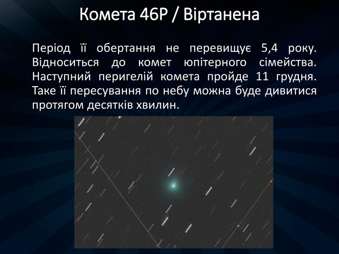 Комета 46 P / Віртанена. Період її обертання не перевищує 5,4 року. Відноситься до комет юпітерного сімейства. Наступний перигелій комета пройде 11 грудня. Таке її пересування по небу можна буде дивитися протягом десятків хвилин. 