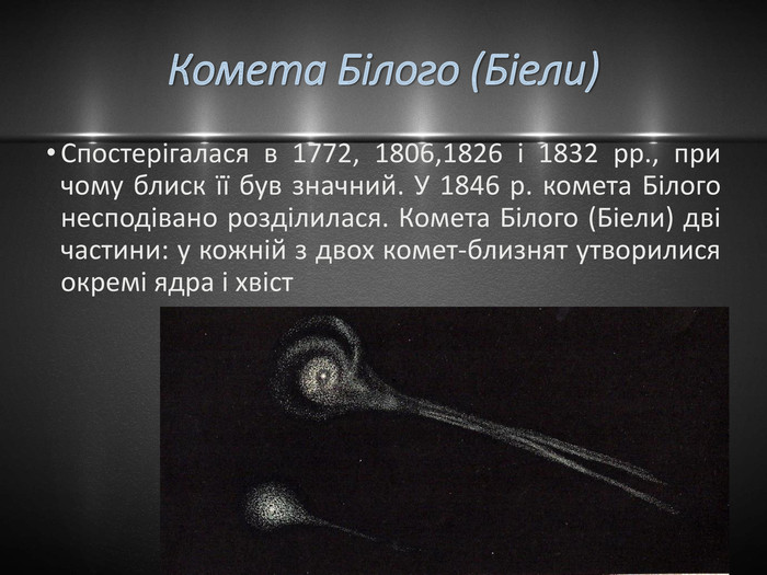 Комета Білого (Біели)Спостерігалася в 1772, 1806,1826 і 1832 рр., при чому блиск її був значний. У 1846 р. комета Білого несподівано розділилася. Комета Білого (Біели) дві частини: у кожній з двох комет-близнят утворилися окремі ядра і хвіст