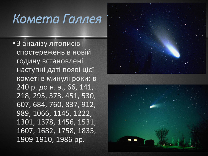 Комета Галлея. З аналізу літописів і спостережень в новій годину встановлені наступні даті появі цієї кометі в минулі роки: в 240 р. до н. э., 66, 141, 218, 295, 373. 451, 530, 607, 684, 760, 837, 912, 989, 1066, 1145, 1222, 1301, 1378, 1456, 1531, 1607, 1682, 1758, 1835, 1909-1910, 1986 рр. 