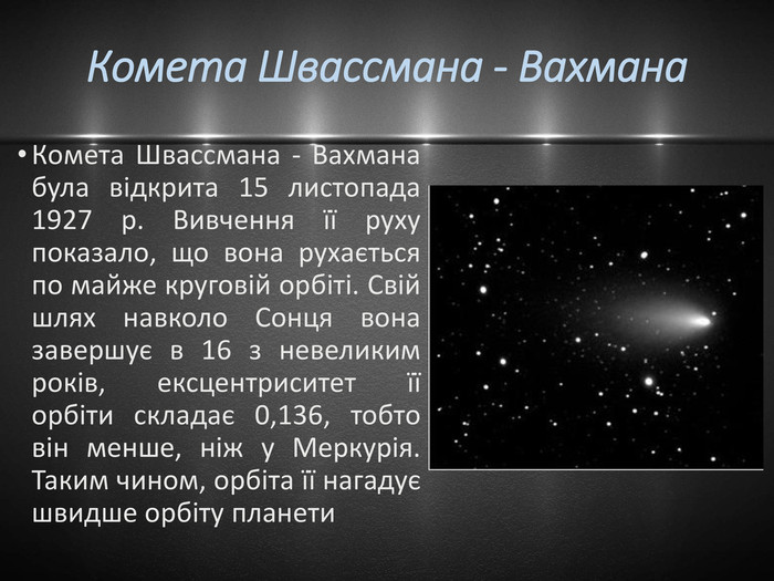 Комета Швассмана - Вахмана Комета Швассмана - Вахмана була відкрита 15 листопада 1927 р. Вивчення її руху показало, що вона рухається по майже круговій орбіті. Свій шлях навколо Сонця вона завершує в 16 з невеликим років, ексцентриситет її орбіти складає 0,136, тобто він менше, ніж у Меркурія. Таким чином, орбіта її нагадує швидше орбіту планети 