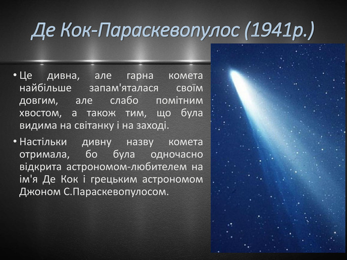 Де Кок-Параскевопулос (1941р.)Це дивна, але гарна комета найбільше запам'яталася своїм довгим, але слабо помітним хвостом, а також тим, що була видима на світанку і на заході. Настільки дивну назву комета отримала, бо була одночасно відкрита астрономом-любителем на ім'я Де Кок і грецьким астрономом Джоном С. Параскевопулосом.