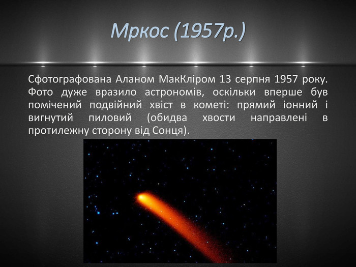Мркос (1957р.)Сфотографована Аланом Мак. Кліром 13 серпня 1957 року. Фото дуже вразило астрономів, оскільки вперше був помічений подвійний хвіст в кометі: прямий іонний і вигнутий пиловий (обидва хвости направлені в протилежну сторону від Сонця).