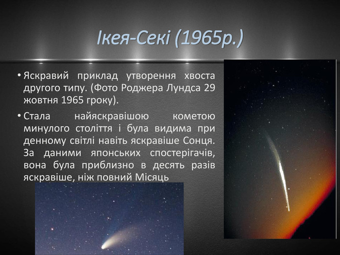 Ікея-Секі (1965р.)Яскравий приклад утворення хвоста другого типу. (Фото Роджера Лундса 29 жовтня 1965 гроку). Стала найяскравішою кометою минулого століття і була видима при денному світлі навіть яскравіше Сонця. За даними японських спостерігачів, вона була приблизно в десять разів яскравіше, ніж повний Місяць