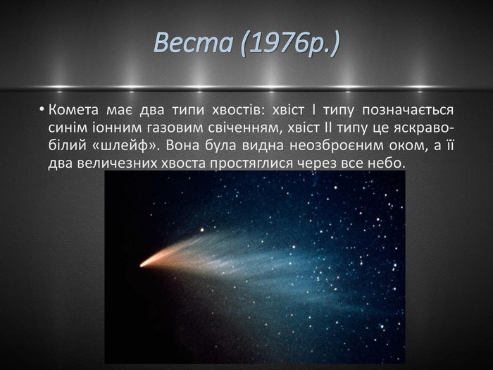 Веста (1976р.)Комета має два типи хвостів: хвіст І типу позначається синім іонним газовим свіченням, хвіст II типу це яскраво-білий «шлейф». Вона була видна неозброєним оком, а її два величезних хвоста простяглися через все небо.