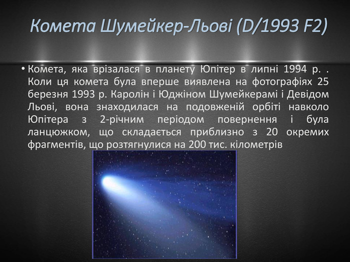 Комета Шумейкер-Льові (D/1993 F2)Комета, яка врізалася в планету Юпітер в липні 1994 р. . Коли ця комета була вперше виявлена на фотографіях 25 березня 1993 р. Каролін і Юджіном Шумейкерамі і Девідом Льові, вона знаходилася на подовженій орбіті навколо Юпітера з 2-річним періодом повернення і була ланцюжком, що складається приблизно з 20 окремих фрагментів, що розтягнулися на 200 тис. кілометрів 