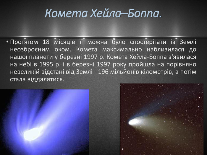 Комета Хейла–Боппа. Протягом 18 місяців її можна було спостерігати із Землі неозброєним оком. Комета максимально наблизилася до нашої планети у березні 1997 р. Комета Хейла-Боппа з'явилася на небі в 1995 р. і в березні 1997 року пройшла на порівняно невеликій відстані від Землі - 196 мільйонів кілометрів, а потім стала віддалятися. 