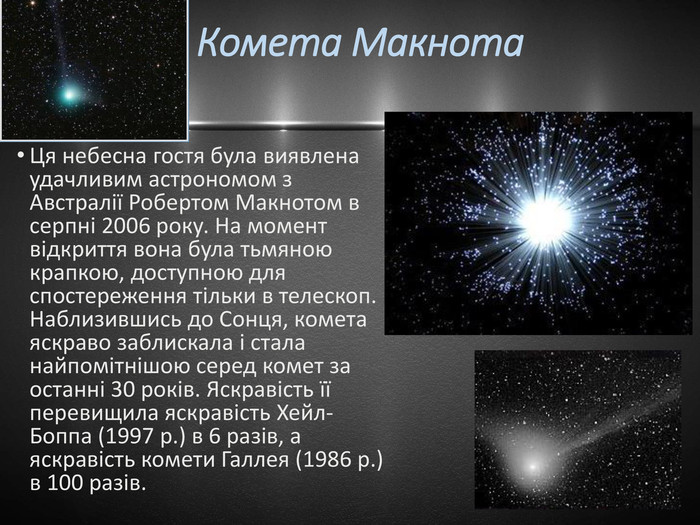  Комета Макнота Ця небесна гостя була виявлена удачливим астрономом з Австралії Робертом Макнотом в серпні 2006 року. На момент відкриття вона була тьмяною крапкою, доступною для спостереження тільки в телескоп. Наблизившись до Сонця, комета яскраво заблискала і стала найпомітнішою серед комет за останні 30 років. Яскравість її перевищила яскравість Хейл-Боппа (1997 р.) в 6 разів, а яскравість комети Галлея (1986 р.) в 100 разів.